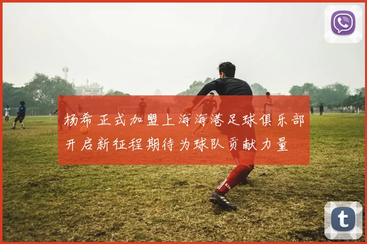 杨希正式加盟上海海港足球俱乐部开启新征程期待为球队贡献力量