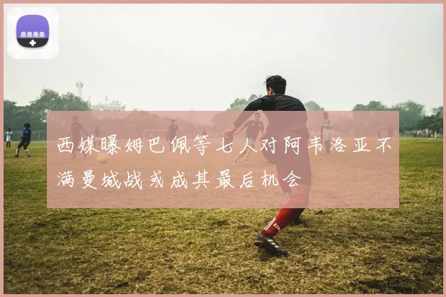 西媒曝姆巴佩等七人对阿韦洛亚不满曼城战或成其最后机会