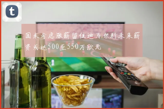 国米考虑涨薪留住迪马尔科未来薪资或达500至550万欧元