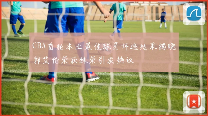 CBA首轮本土最佳球员评选结果揭晓郭艾伦荣获殊荣引发热议