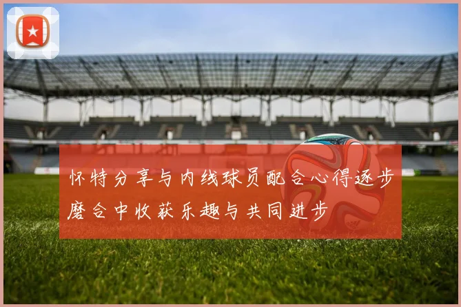 怀特分享与内线球员配合心得逐步磨合中收获乐趣与共同进步