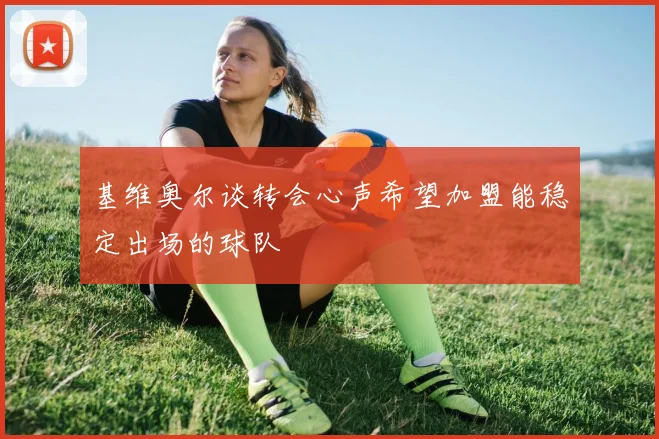 基维奥尔谈转会心声希望加盟能稳定出场的球队