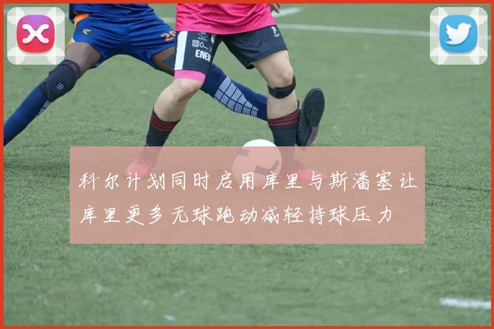 科尔计划同时启用库里与斯潘塞让库里更多无球跑动减轻持球压力