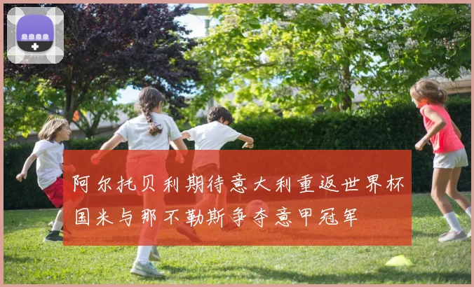 阿尔托贝利期待意大利重返世界杯国米与那不勒斯争夺意甲冠军