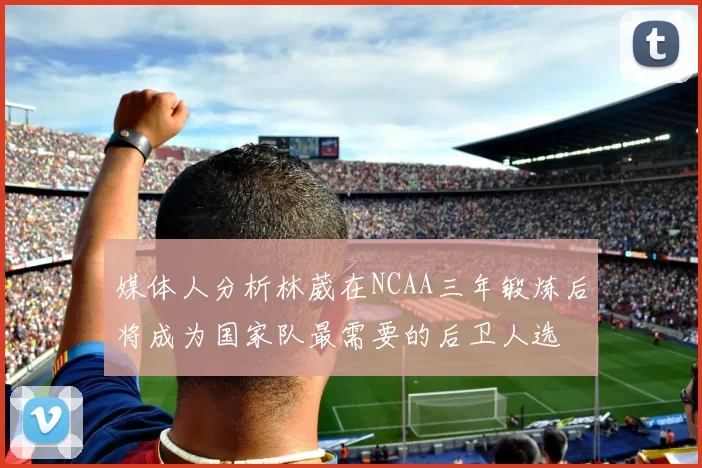 媒体人分析林葳在NCAA三年锻炼后将成为国家队最需要的后卫人选