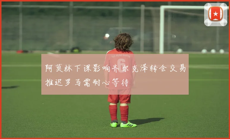 阿莫林下课影响齐尔克泽转会交易推迟罗马需耐心等待