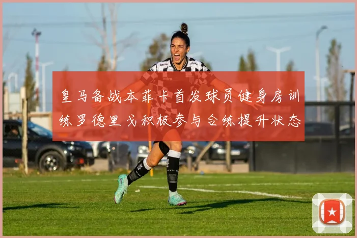 皇马备战本菲卡首发球员健身房训练罗德里戈积极参与合练提升状态