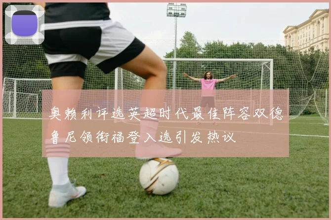 奥赖利评选英超时代最佳阵容双德鲁尼领衔福登入选引发热议