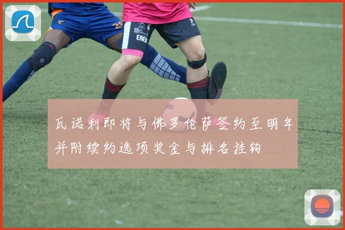 瓦诺利即将与佛罗伦萨签约至明年并附续约选项奖金与排名挂钩