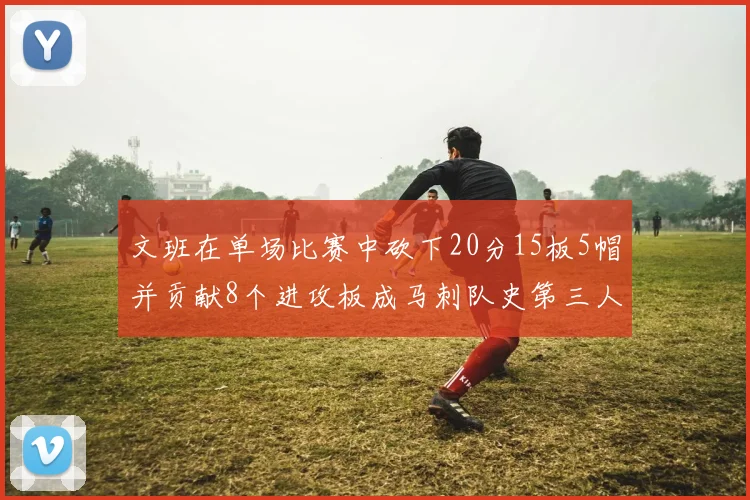 文班在单场比赛中砍下20分15板5帽并贡献8个进攻板成马刺队史第三人追平邓肯伟业