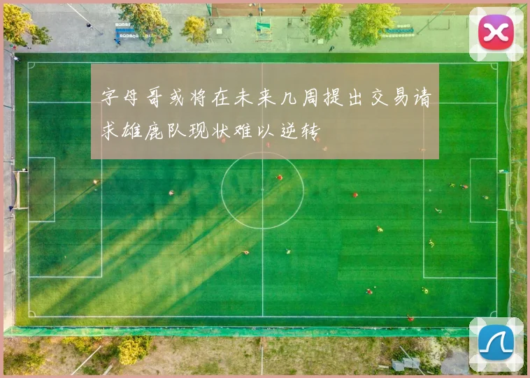 字母哥或将在未来几周提出交易请求雄鹿队现状难以逆转