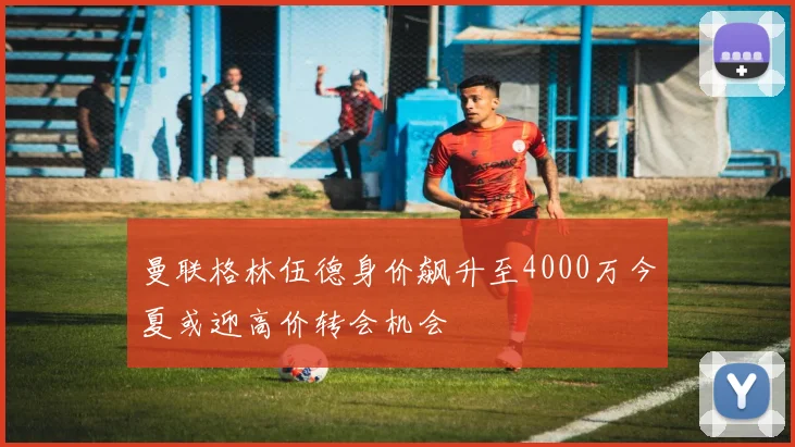 曼联格林伍德身价飙升至4000万今夏或迎高价转会机会