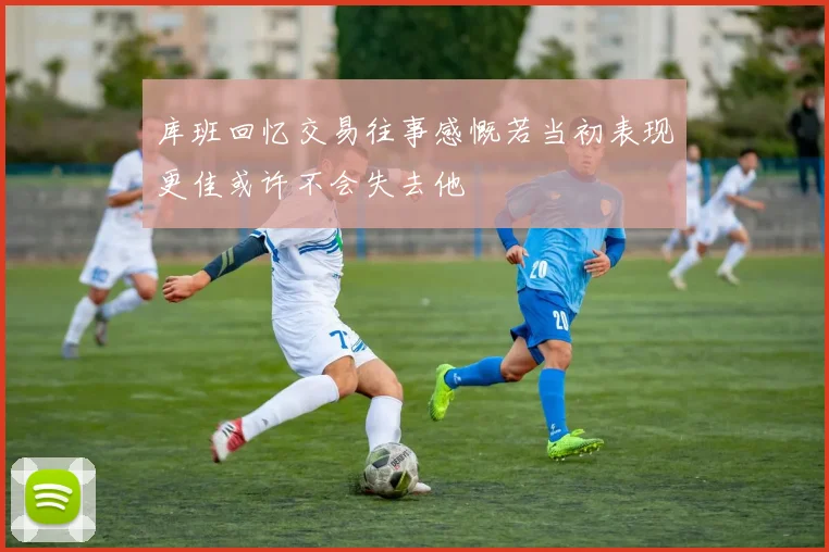 库班回忆交易往事感慨若当初表现更佳或许不会失去他