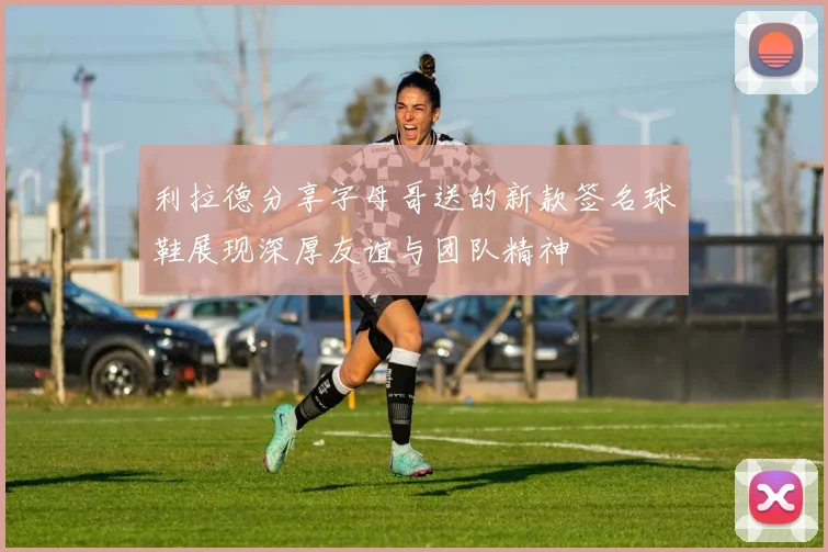 利拉德分享字母哥送的新款签名球鞋展现深厚友谊与团队精神