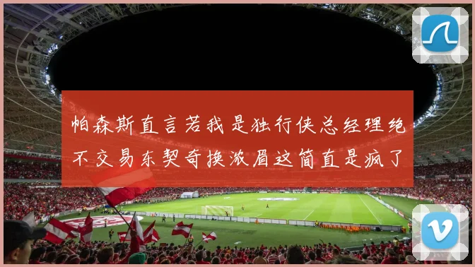帕森斯直言若我是独行侠总经理绝不交易东契奇换浓眉这简直是疯了