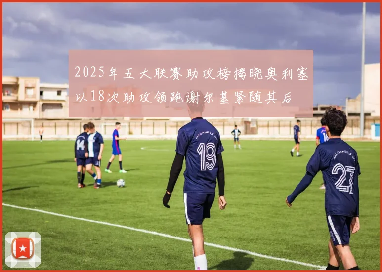2025年五大联赛助攻榜揭晓奥利塞以18次助攻领跑谢尔基紧随其后
