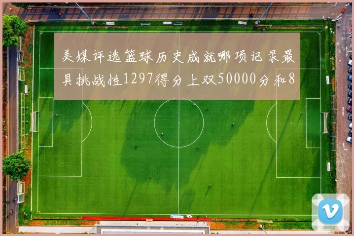 美媒评选篮球历史成就哪项记录最具挑战性1297得分上双50000分和8次总决赛