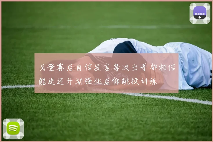 戈登赛后自信发言每次出手都相信能进还计划强化后仰跳投训练