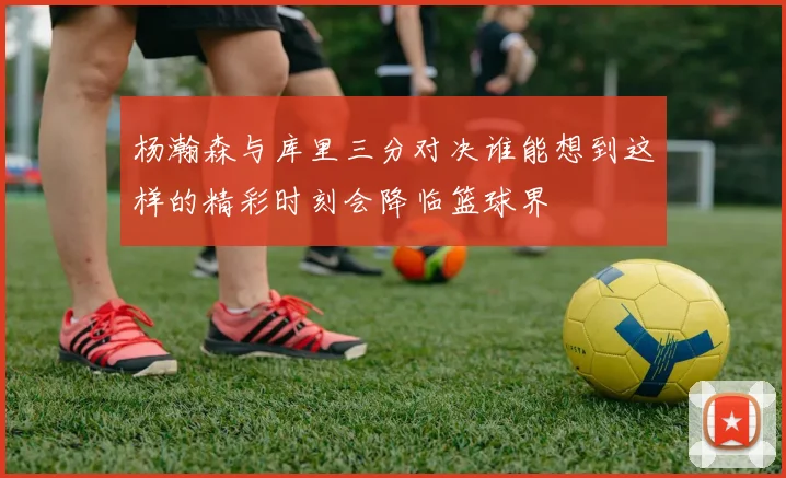 杨瀚森与库里三分对决谁能想到这样的精彩时刻会降临篮球界