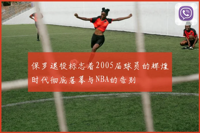 保罗退役标志着2005届球员的辉煌时代彻底落幕与NBA的告别