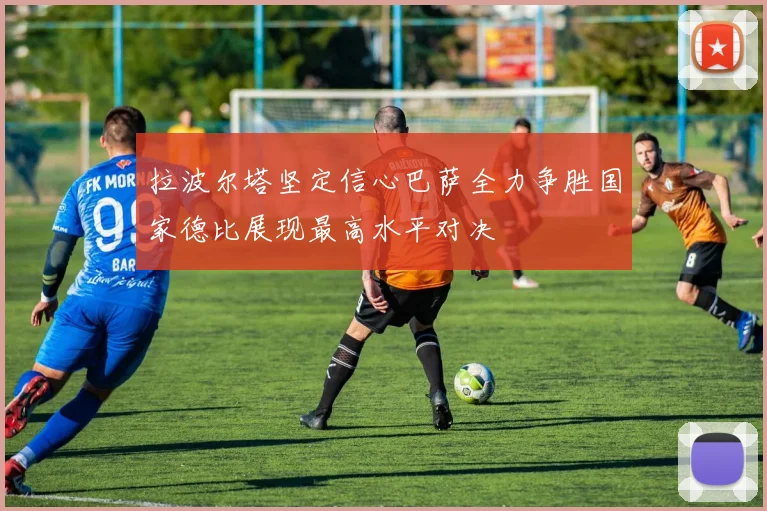 拉波尔塔坚定信心巴萨全力争胜国家德比展现最高水平对决