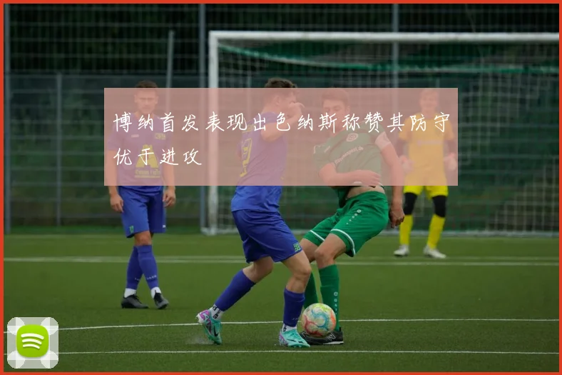 博纳首发表现出色纳斯称赞其防守优于进攻