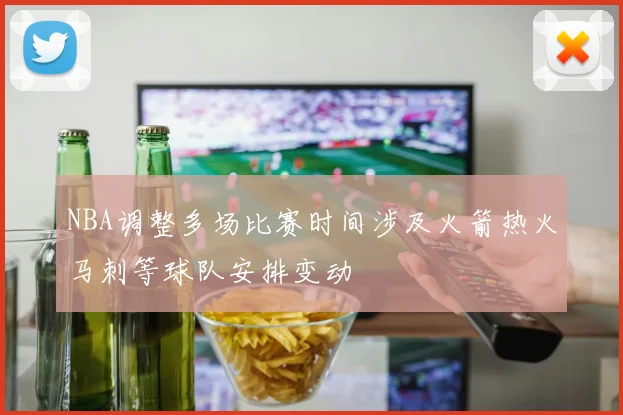 NBA调整多场比赛时间涉及火箭热火马刺等球队安排变动