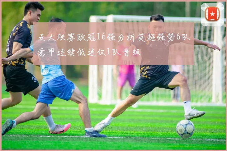 五大联赛欧冠16强分析英超强势6队意甲连续低迷仅1队晋级