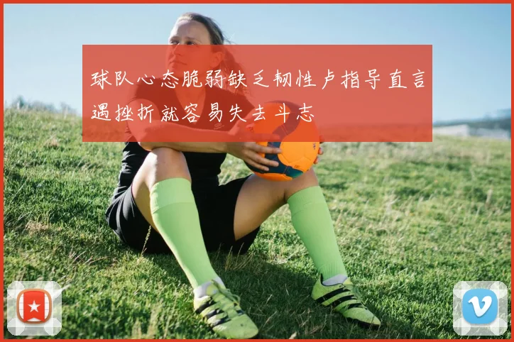 球队心态脆弱缺乏韧性卢指导直言遇挫折就容易失去斗志