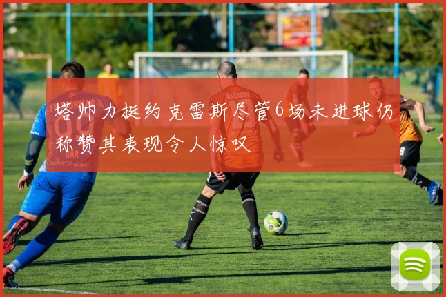 塔帅力挺约克雷斯尽管6场未进球仍称赞其表现令人惊叹