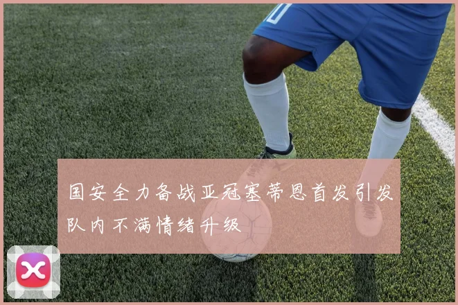 国安全力备战亚冠塞蒂恩首发引发队内不满情绪升级