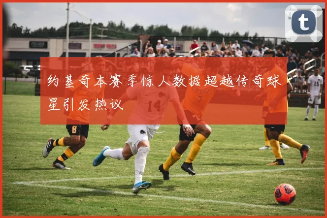约基奇本赛季惊人数据超越传奇球星引发热议