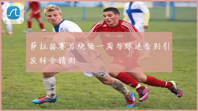 萨拉赫赛后绕场一周与球迷告别引发转会猜测