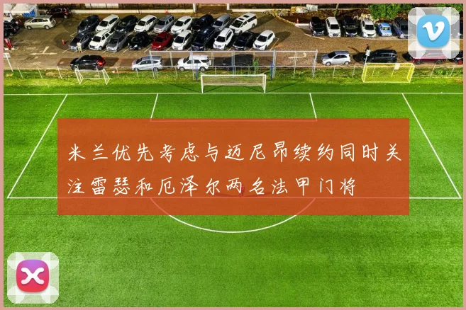 米兰优先考虑与迈尼昂续约同时关注雷瑟和厄泽尔两名法甲门将