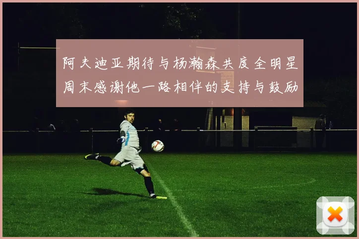 阿夫迪亚期待与杨瀚森共度全明星周末感谢他一路相伴的支持与鼓励