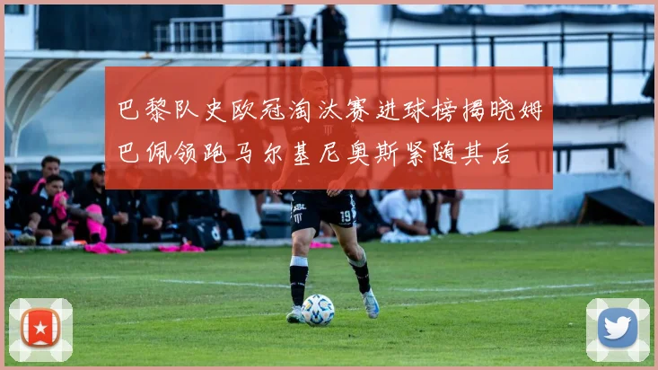 巴黎队史欧冠淘汰赛进球榜揭晓姆巴佩领跑马尔基尼奥斯紧随其后