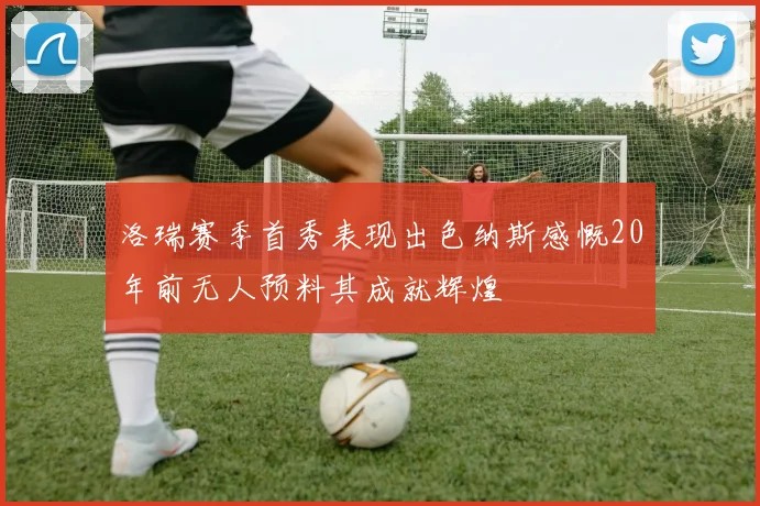 洛瑞赛季首秀表现出色纳斯感慨20年前无人预料其成就辉煌