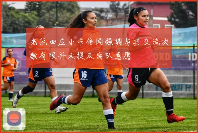 老范回应小卡传闻强调与其交流次数有限并未提及离队意愿