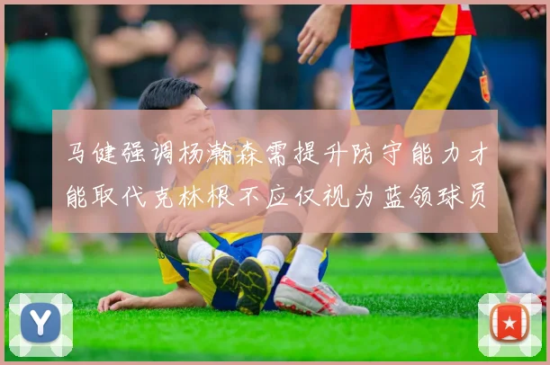 马健强调杨瀚森需提升防守能力才能取代克林根不应仅视为蓝领球员